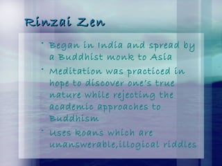 Rinzai ZenRinzai Zen
• Began in India and spread by
a Buddhist monk to Asia
• Meditation was practiced in
hope to discover one’s true
nature while rejecting the
academic approaches to
Buddhism
• Uses koans which are
unanswerable,illogical riddles
 