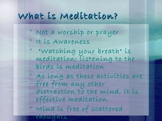 What is Meditation?What is Meditation?
• Not a worship or prayer
• It is Awareness
• "Watching your breath" is
meditation; listening to the
birds is meditation
• As long as these activities are
free from any other
distraction to the mind, it is
effective meditation.
• Mind is free of scattered
thoughts
 