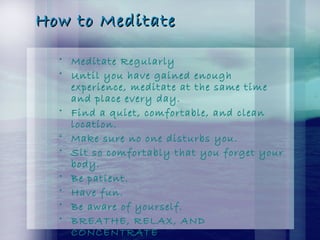 How to MeditateHow to Meditate
• Meditate Regularly
• Until you have gained enough
experience, meditate at the same time
and place every day.
• Find a quiet, comfortable, and clean
location.
• Make sure no one disturbs you.
• Sit so comfortably that you forget your
body.
• Be patient.
• Have fun.
• Be aware of yourself.
• BREATHE, RELAX, AND
CONCENTRATE
 