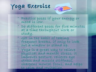 Yoga ExerciseYoga Exercise
• Practice poses if your energy or
mood is low.
• Do different poses for five minutes
at a time throughout work or
study.
• Get in the habit of taking
frequent breaks, if only to look
out a window or stand up.
• Yoga is a great way to relieve
physical and mental stress; it
improves posture, relieves eye
stress and muscle stiffness,
sharpens mental focus, and helps
to calm and revitalize.
 