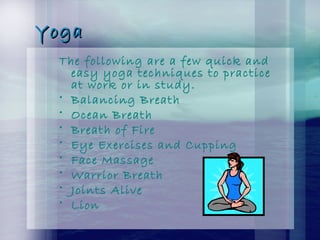 YogaYoga
The following are a few quick and
easy yoga techniques to practice
at work or in study.
• Balancing Breath
• Ocean Breath
• Breath of Fire
• Eye Exercises and Cupping
• Face Massage
• Warrior Breath
• Joints Alive
• Lion
 