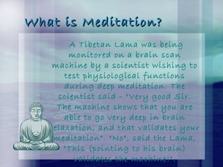 What is Meditation?What is Meditation?
A Tibetan Lama was being
monitored on a brain scan
machine by a scientist wishing to
test physiological functions
during deep meditation. The
scientist said - "Very good Sir.
The machine shows that you are
able to go very deep in brain
relaxation, and that validates your
meditation". "No", said the Lama,
"This (pointing to his brain)
validates the machine!".
 