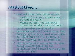 Meditation…Meditation…
• Derived from two Latin words :
– Meditari(to think, to dwell upon, to
exercise the mind)
– Mederi (to heal). Its Sanskrit
derivation 'medha' means wisdom.
• With regular practice of a
balanced series of techniques, the
energy of the body and mind can
be liberated and the quality of
consciousness can be expanded
• Not a subjective claim but is now
being investigated by the
scientists and being shown by an
empirical fact
 