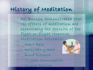 History of MeditationHistory of Meditation
• Dr. Benson demonstrated that
the effects of meditation are
essentially the opposite of the
fight-or-flight response.
Meditation Decreases:
– Heart Rate
– Respiratory Rate
– Blood Pressure
– Oxygen Consumption
– Muscle Tension
 