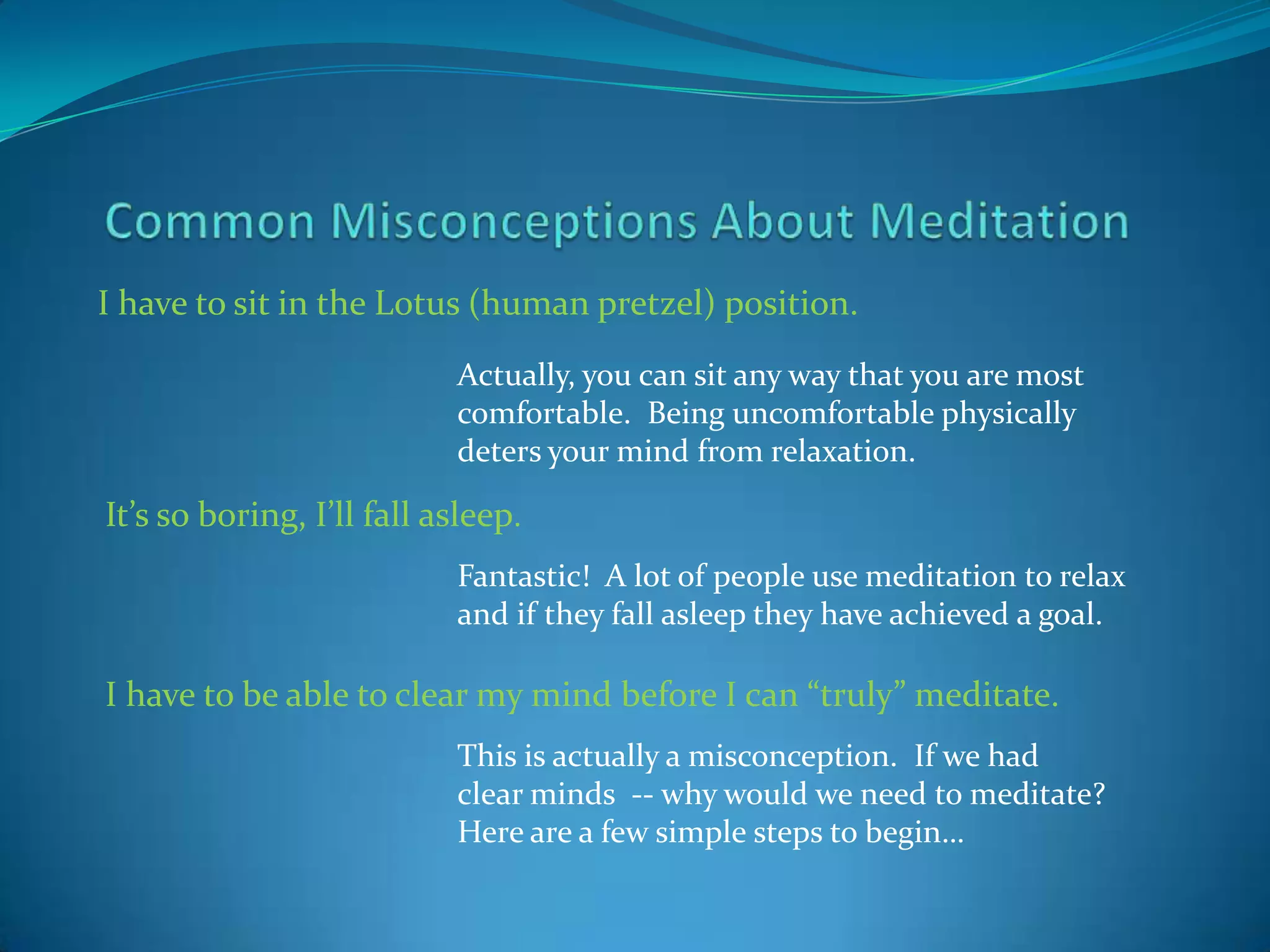 I have to sit in the Lotus (human pretzel) position.

                           Actually, you can sit any way that you are most
                           comfortable. Being uncomfortable physically
                           deters your mind from relaxation.

It’s so boring, I’ll fall asleep.
                           Fantastic! A lot of people use meditation to relax
                           and if they fall asleep they have achieved a goal.

I have to be able to clear my mind before I can “truly” meditate.
                           This is actually a misconception. If we had
                           clear minds -- why would we need to meditate?
                           Here are a few simple steps to begin…
 