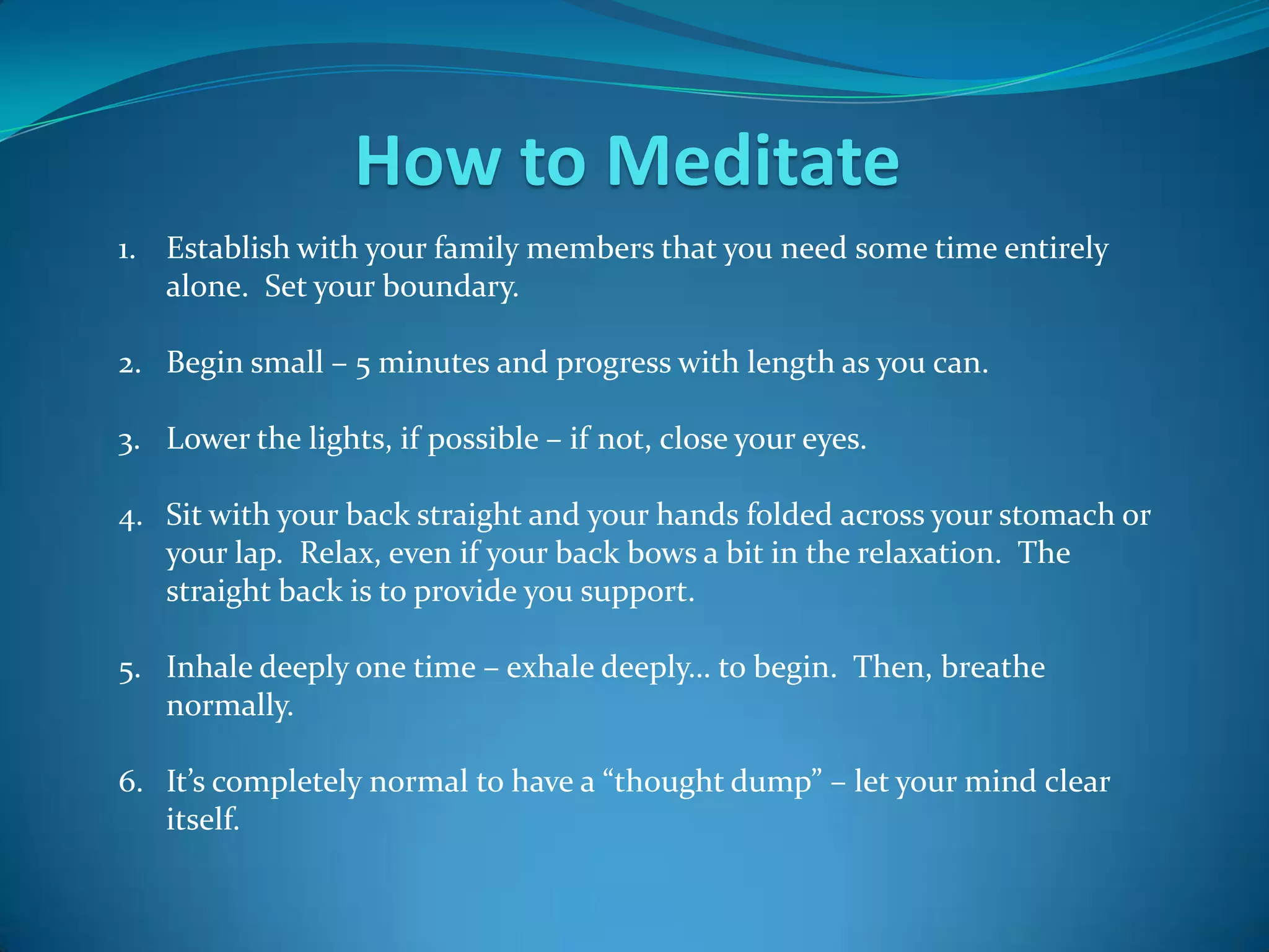 How to Meditate
1. Establish with your family members that you need some time entirely
   alone. Set your boundary.

2. Begin small – 5 minutes and progress with length as you can.

3. Lower the lights, if possible – if not, close your eyes.

4. Sit with your back straight and your hands folded across your stomach or
   your lap. Relax, even if your back bows a bit in the relaxation. The
   straight back is to provide you support.

5. Inhale deeply one time – exhale deeply… to begin. Then, breathe
   normally.

6. It’s completely normal to have a “thought dump” – let your mind clear
   itself.
 