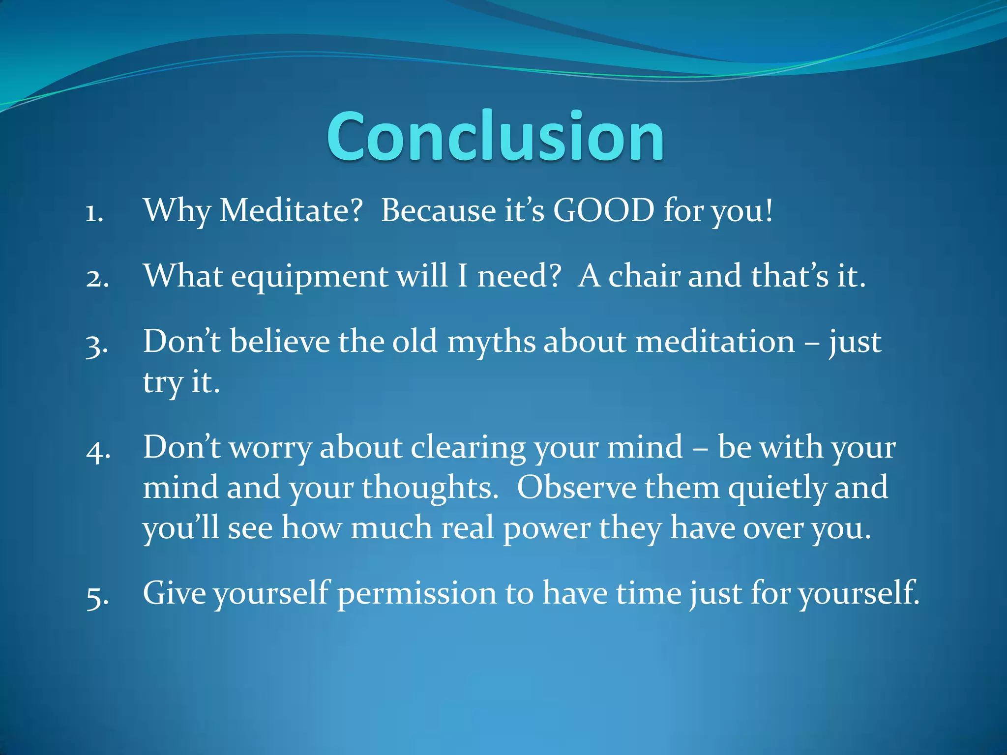 Conclusion
1.   Why Meditate? Because it’s GOOD for you!
2. What equipment will I need? A chair and that’s it.
3. Don’t believe the old myths about meditation – just
   try it.
4. Don’t worry about clearing your mind – be with your
   mind and your thoughts. Observe them quietly and
   you’ll see how much real power they have over you.
5. Give yourself permission to have time just for yourself.
 