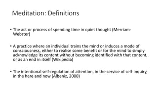 Meditation: Definitions
• The act or process of spending time in quiet thought (Merriam-
Webster)
• A practice where an individual trains the mind or induces a mode of
consciousness, either to realise some benefit or for the mind to simply
acknowledge its content without becoming identified with that content,
or as an end in itself (Wikipedia)
• The intentional self-regulation of attention, in the service of self-inquiry,
in the here and now (Albeniz, 2000)
 