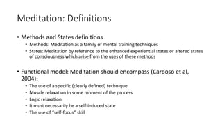 Meditation: Definitions
• Methods and States definitions
• Methods: Meditation as a family of mental training techniques
• States: Meditation by reference to the enhanced experiential states or altered states
of consciousness which arise from the uses of these methods
• Functional model: Meditation should encompass (Cardoso et al,
2004):
• The use of a specific (clearly defined) technique
• Muscle relaxation in some moment of the process
• Logic relaxation
• It must necessarily be a self-induced state
• The use of “self-focus” skill
 