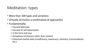 Meditation: types
• More than 100 types and variations
• Virtually all involve a combination of approaches
• Fundamentally:
• Focused attention
• Concept of self-observation
• In the here and now
• Acceptance of process rather than content
• Enhanced mental state (mindfulness, awareness, calmness, transcendence.
etc.)
 