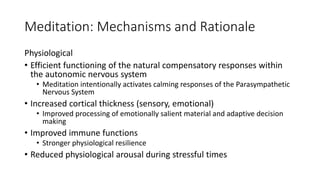 Meditation: Mechanisms and Rationale
Physiological
• Efficient functioning of the natural compensatory responses within
the autonomic nervous system
• Meditation intentionally activates calming responses of the Parasympathetic
Nervous System
• Increased cortical thickness (sensory, emotional)
• Improved processing of emotionally salient material and adaptive decision
making
• Improved immune functions
• Stronger physiological resilience
• Reduced physiological arousal during stressful times
 