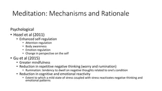 Meditation: Mechanisms and Rationale
Psychological
• Hozel et al (2011)
• Enhanced self-regulation
• Attention regulation
• Body awareness
• Emotion regulation
• Change in perspective on the self
• Gu et al (2015)
• Greater mindfulness
• Reduction in repetitive negative thinking (worry and rumination)
• Rumination: tendency to dwell on negative thoughts related to one’s condition
• Reduction in cognitive and emotional reactivity
• Extent to which a mild state of stress coupled with stress reactivates negative thinking and
emotional patterns
 
