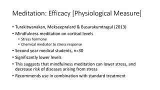 Meditation: Efficacy [Physiological Measure]
• Turakitwanakan, Mekseepralard & Busarakumtragul (2013)
• Mindfulness meditation on cortisol levels
• Stress hormone
• Chemical mediator to stress response
• Second year medical students, n=30
• Significantly lower levels
• This suggests that mindfulness meditation can lower stress, and
decrease risk of diseases arising from stress
• Recommends use in combination with standard treatment
 