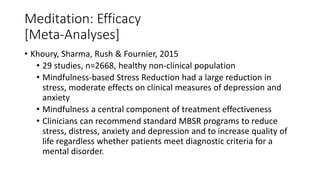 Meditation: Efficacy
[Meta-Analyses]
• Khoury, Sharma, Rush & Fournier, 2015
• 29 studies, n=2668, healthy non-clinical population
• Mindfulness-based Stress Reduction had a large reduction in
stress, moderate effects on clinical measures of depression and
anxiety
• Mindfulness a central component of treatment effectiveness
• Clinicians can recommend standard MBSR programs to reduce
stress, distress, anxiety and depression and to increase quality of
life regardless whether patients meet diagnostic criteria for a
mental disorder.
 