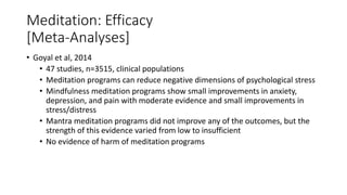 Meditation: Efficacy
[Meta-Analyses]
• Goyal et al, 2014
• 47 studies, n=3515, clinical populations
• Meditation programs can reduce negative dimensions of psychological stress
• Mindfulness meditation programs show small improvements in anxiety,
depression, and pain with moderate evidence and small improvements in
stress/distress
• Mantra meditation programs did not improve any of the outcomes, but the
strength of this evidence varied from low to insufficient
• No evidence of harm of meditation programs
 
