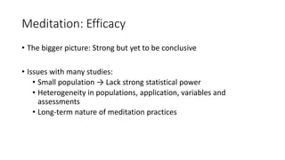 Meditation: Efficacy
• The bigger picture: Strong but yet to be conclusive
• Issues with many studies:
• Small population → Lack strong statistical power
• Heterogeneity in populations, application, variables and
assessments
• Long-term nature of meditation practices
 