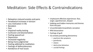 Meditation: Side Effects & Contraindications
• Relaxation-induced anxiety and panic
• Paradoxical increases in tension
• Less motivation in life
• Boredom
• Pain
• Impaired reality testing
• Confusion and disorientation
• Feeling spaced out
• Depression
• Increased negativity
• Being more judgmental
• Feeling addicted to meditation
• Feelings of defencelessness
• Avoidance of real issues
• Unpleasant affective experiences: fear,
anger, apprehension, despair
• Sobbing and hidden memories and themes
from the past
• Uncomfortable kinaesthetic sensation
• Mild dissociation
• Feelings of guilt
• Via anxiety-provoking phenomena
• psychosis-like symptoms
• grandiosity
• elation
• destructive behaviour
• suicidal feelings
 