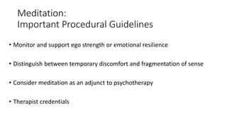 Meditation:
Important Procedural Guidelines
• Monitor and support ego strength or emotional resilience
• Distinguish between temporary discomfort and fragmentation of sense
• Consider meditation as an adjunct to psychotherapy
• Therapist credentials
 