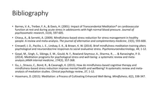 Bibliography
• Barnes, V. A., Treiber, F. A., & Davis, H. (2001). Impact of Transcendental Meditation® on cardiovascular
function at rest and during acute stress in adolescents with high normal blood pressure. Journal of
psychosomatic research, 51(4), 597-605.
• Chiesa, A., & Serretti, A. (2009). Mindfulness-based stress reduction for stress management in healthy
people: A review and meta-analysis. The journal of alternative and complementary medicine, 15(5), 593-600.
• Creswell, J. D., Pacilio, L. E., Lindsay, E. K., & Brown, K. W. (2014). Brief mindfulness meditation training alters
psychological and neuroendocrine responses to social evaluative stress. Psychoneuroendocrinology, 44, 1-12.
• Goyal, M., Singh, S., Sibinga, E. M., Gould, N. F., Rowland-Seymour, A., Sharma, R., ... & Ranasinghe, P. D.
(2014). Meditation programs for psychological stress and well-being: a systematic review and meta-
analysis.JAMA internal medicine, 174(3), 357-368.
• Gu, J., Strauss, C., Bond, R., & Cavanagh, K. (2015). How do mindfulness-based cognitive therapy and
mindfulness-based stress reduction improve mental health and wellbeing? A systematic review and meta-
analysis of mediation studies. Clinical psychology review, 37, 1-12.
• Hosemans, D. (2015). Meditation: a Process of Cultivating Enhanced Well-Being. Mindfulness, 6(2), 338-347.
 