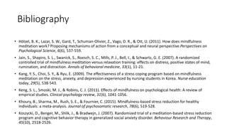 Bibliography
• Hölzel, B. K., Lazar, S. W., Gard, T., Schuman-Olivier, Z., Vago, D. R., & Ott, U. (2011). How does mindfulness
meditation work? Proposing mechanisms of action from a conceptual and neural perspective.Perspectives on
Psychological Science, 6(6), 537-559.
• Jain, S., Shapiro, S. L., Swanick, S., Roesch, S. C., Mills, P. J., Bell, I., & Schwartz, G. E. (2007). A randomized
controlled trial of mindfulness meditation versus relaxation training: effects on distress, positive states of mind,
rumination, and distraction. Annals of behavioral medicine, 33(1), 11-21.
• Kang, Y. S., Choi, S. Y., & Ryu, E. (2009). The effectiveness of a stress coping program based on mindfulness
meditation on the stress, anxiety, and depression experienced by nursing students in Korea. Nurse education
today, 29(5), 538-543.
• Keng, S. L., Smoski, M. J., & Robins, C. J. (2011). Effects of mindfulness on psychological health: A review of
empirical studies. Clinical psychology review, 31(6), 1041-1056.
• Khoury, B., Sharma, M., Rush, S. E., & Fournier, C. (2015). Mindfulness-based stress reduction for healthy
individuals: a meta-analysis. Journal of psychosomatic research, 78(6), 519-528.
• Koszycki, D., Benger, M., Shlik, J., & Bradwejn, J. (2007). Randomized trial of a meditation-based stress reduction
program and cognitive behavior therapy in generalized social anxiety disorder. Behaviour Research and Therapy,
45(10), 2518-2526.
 