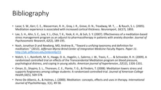 Bibliography
• Lazar, S. W., Kerr, C. E., Wasserman, R. H., Gray, J. R., Greve, D. N., Treadway, M. T., ... & Rauch, S. L. (2005).
Meditation experience is associated with increased cortical thickness. Neuroreport, 16(17), 1893.
• Lee, S. H., Ahn, S. C., Lee, Y. J., Choi, T. K., Yook, K. H., & Suh, S. Y. (2007). Effectiveness of a meditation-based
stress management program as an adjunct to pharmacotherapy in patients with anxiety disorder. Journal of
Psychosomatic Research, 62(2), 189-195.
• Nash, Jonathan D and Newberg, MD, Andrew B., "Toward a unifying taxonomy and definition for
meditation." (2013). Jefferson Myrna Brind Center of Integration Medicine Faculty Papers. Paper 11.
http://jdc.jefferson.edu/jmbcimfp/11
• Nidich, S. I., Rainforth, M. V., Haaga, D. A., Hagelin, J., Salerno, J. W., Travis, F., ... & Schneider, R. H. (2009). A
randomized controlled trial on effects of the Transcendental Meditation program on blood pressure,
psychological distress, and coping in young adults. American journal of hypertension, 22(12), 1326-1331.
• Oman, D., Shapiro, S. L., Thoresen, C. E., Plante, T. G., & Flinders, T. (2008). Meditation lowers stress and
supports forgiveness among college students: A randomized controlled trial. Journal of American College
Health,56(5), 569-578.
• Perez-De-Albeniz, A., & Holmes, J. (2000). Meditation: concepts, effects and uses in therapy. International
Journal of Psychotherapy, 5(1), 49-58.
 