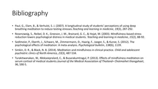 Bibliography
• Paul, G., Elam, B., & Verhulst, S. J. (2007). A longitudinal study of students' perceptions of using deep
breathing meditation to reduce testing stresses.Teaching and learning in medicine, 19(3), 287-292.
• Rosenzweig, S., Reibel, D. K., Greeson, J. M., Brainard, G. C., & Hojat, M. (2003). Mindfulness-based stress
reduction lowers psychological distress in medical students. Teaching and learning in medicine, 15(2), 88-92.
• Sedlmeier, P., Eberth, J., Schwarz, M., Zimmermann, D., Haarig, F., Jaeger, S., & Kunze, S. (2012). The
psychological effects of meditation: A meta-analysis. Psychological bulletin, 138(6), 1139.
• Simkin, D. R., & Black, N. B. (2014). Meditation and mindfulness in clinical practice. Child and adolescent
psychiatric clinics of North America, 23(3), 487-534.
• Turakitwanakan, W., Mekseepralard, C., & Busarakumtragul, P. (2013). Effects of mindfulness meditation on
serum cortisol of medical students.Journal of the Medical Association of Thailand= Chotmaihet thangphaet,
96, S90-5.
 