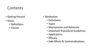 Contents
• Getting Present
• Stress
• Definitions
• Classes
• Meditation
• Definitions
• Types
• Mechanisms and Rationale
• Important Procedural Guidelines
• Applications
• Efficacy
• Side Effects & Contraindications
 