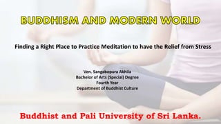 Finding a Right Place to Practice Meditation to have the Relief from Stress
Ven. Sangabopura Akhila
Bachelor of Arts (Special) Degree
Fourth Year
Department of Buddhist Culture
Buddhist and Pali University of Sri Lanka.
 