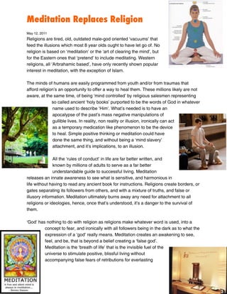Meditation Replaces Religion
May 12, 2011
Religions are tired, old, outdated male-god oriented ‘vacuums’ that
feed the illusions which most 8 year olds ought to have let go of. No
religion is based on ‘meditation’ or the ‘art of clearing the mind’, but
for the Eastern ones that ‘pretend’ to include meditating. Western
religions, all ‘Arbrahamic based’, have only recently shown popular
interest in meditation, with the exception of Islam.

The minds of humans are easily programmed from youth and/or from traumas that
afford religion’s an opportunity to offer a way to heal them. These millions likely are not
aware, at the same time, of being ‘mind controlled’ by religious salesmen representing
              so called ancient ‘holy books’ purported to be the words of God in whatever
              name used to describe ‘Him’. What’s needed is to have an
              apocalypse of the past’s mass negative manipulations of
              gullible lives. In reality, non reality or illusion, ironically can act
              as a temporary medication like phenomenon to be the device
              to heal. Simple positive thinking or meditation could have
              done the same thing, and without being a ‘mind slavery’
              attachment, and it’s implications, to an illusion.

               All the ‘rules of conduct’ in life are far better written, and
               known by millions of adults to serve as a far better
               understandable guide to successful living. Meditation
releases an innate awareness to see what is sensitive, and harmonious in
life without having to read any ancient book for instructions. Religions create borders, or
gates separating its followers from others, and with a mixture of truths, and false or
illusory information. Meditation ultimately burns away any need for attachment to all
religions or ideologies, hence, once that’s understood, it’s a danger to the survival of
them.

‘God’ has nothing to do with religion as religions make whatever word is used, into a
         concept to fear, and ironically with all followers being in the dark as to what the
         expression of a ‘god’ really means. Meditation creates an awakening to see,
         feel, and be, that is beyond a belief creating a ‘false god’.
         Meditation is the ‘breath of life’ that is the invisible fuel of the
         universe to stimulate positive, blissful living without
         accompanying false fears of retributions for everlasting
 