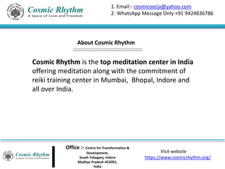 Office :- Centre for Transformation &
Development,
South Tukoganj, Indore
Madhya Pradesh-452001,
India
Visit website
https://www.cosmicrhythm.org/
1. Email:- cosmicoorja@yahoo.com
2. WhatsApp Message Only +91 9424836786
Cosmic Rhythm is the top meditation center in India
offering meditation along with the commitment of
reiki training center in Mumbai, Bhopal, Indore and
all over India.
About Cosmic Rhythm
 