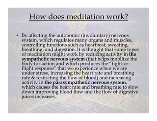 How does meditation work?

•  By affecting the autonomic (involuntary) nervous
   system, which regulates many organs and muscles,
   controlling functions such as heartbeat, sweating,
   breathing, and digestion. It is thought that some types
   of meditation might work by reducing activity in the
   sympathetic nervous system (that helps mobilize the
   body for action and which produces the “fight-or-
   flight response” that we experience when we are
   under stress, increasing the heart rate and breathing
   rate & restricting the flow of blood) and increasing
   activity in the parasympathetic nervous system,
   which causes the heart rate and breathing rate to slow
   down improving blood flow and the flow of digestive
   juices increases.
 