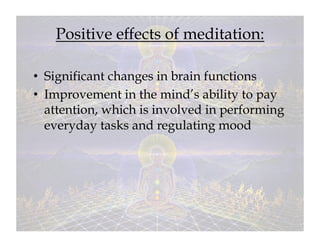 Positive effects of meditation:

•  Significant changes in brain functions
•  Improvement in the mind’s ability to pay
   attention, which is involved in performing
   everyday tasks and regulating mood
 