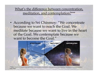 What’s the difference between concentration,
            meditation, and contemplation?***

•  According to Sri Chinmoy: “We concentrate
   because we want to reach the Goal. We
   meditate because we want to live in the heart
   of the Goal. We contemplate because we
   want to become the Goal.”




***http://www.srichinmoy.org/spirituality/concentration_meditation_contemplation/contemplation/meditation_vs_contemplation/
index.html
 
