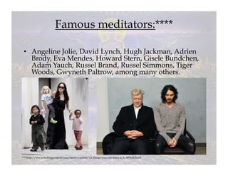 Famous meditators:****

 •  Angeline Jolie, David Lynch, Hugh Jackman, Adrien
    Brody, Eva Mendes, Howard Stern, Gisele Bundchen,
    Adam Yauch, Russel Brand, Russel Simmons, Tiger
    Woods, Gwyneth Paltrow, among many others.




****http://www.huffingtonpost.com/jason-wachob/13-things-you-can-learn-a_b_685634.html
 