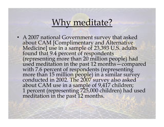 Why meditate?
•  A 2007 national Government survey that asked
   about CAM [Complimentary and Alternative
   Medicine] use in a sample of 23,393 U.S. adults
   found that 9.4 percent of respondents
   (representing more than 20 million people) had
   used meditation in the past 12 months—compared
   with 7.6 percent of respondents (representing
   more than 15 million people) in a similar survey
   conducted in 2002. The 2007 survey also asked
   about CAM use in a sample of 9,417 children;
   1 percent (representing 725,000 children) had used
   meditation in the past 12 months.
 