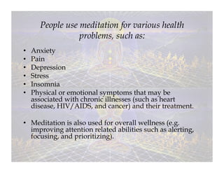 People use meditation for various health
                  problems, such as:
•    Anxiety
•    Pain
•    Depression
•    Stress
•    Insomnia
•    Physical or emotional symptoms that may be
     associated with chronic illnesses (such as heart
     disease, HIV/AIDS, and cancer) and their treatment.

•  Meditation is also used for overall wellness (e.g.
   improving attention related abilities such as alerting,
   focusing, and prioritizing).
 