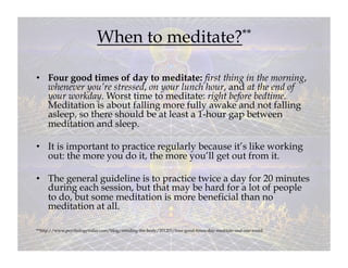 When to meditate?**

•  Four good times of day to meditate: first thing in the morning,
   whenever you’re stressed, on your lunch hour, and at the end of
   your workday. Worst time to meditate: right before bedtime.
   Meditation is about falling more fully awake and not falling
   asleep, so there should be at least a 1-hour gap between
   meditation and sleep.

•  It is important to practice regularly because it’s like working
   out: the more you do it, the more you’ll get out from it.

•  The general guideline is to practice twice a day for 20 minutes
   during each session, but that may be hard for a lot of people
   to do, but some meditation is more beneficial than no
   meditation at all.

**http://www.psychologytoday.com/blog/minding-the-body/201203/four-good-times-day-meditate-and-one-avoid
 