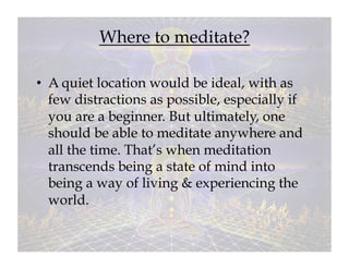 Where to meditate?

•  A quiet location would be ideal, with as
   few distractions as possible, especially if
   you are a beginner. But ultimately, one
   should be able to meditate anywhere and
   all the time. That’s when meditation
   transcends being a state of mind into
   being a way of living & experiencing the
   world.
 