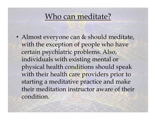 Who can meditate?

•  Almost everyone can & should meditate,
   with the exception of people who have
   certain psychiatric problems. Also,
   individuals with existing mental or
   physical health conditions should speak
   with their health care providers prior to
   starting a meditative practice and make
   their meditation instructor aware of their
   condition.
 