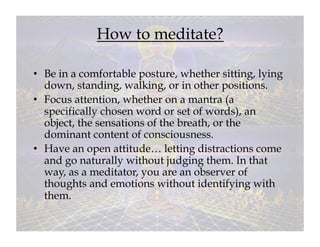 How to meditate?

•  Be in a comfortable posture, whether sitting, lying
   down, standing, walking, or in other positions.
•  Focus attention, whether on a mantra (a
   specifically chosen word or set of words), an
   object, the sensations of the breath, or the
   dominant content of consciousness.
•  Have an open attitude… letting distractions come
   and go naturally without judging them. In that
   way, as a meditator, you are an observer of
   thoughts and emotions without identifying with
   them.
 