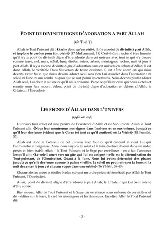 -3-
POINT DE DIVINITE DIGNE D’ADORATION A PART ALLAH
(‫الله‬ ‫إال‬ ‫إله‬ ‫ال‬)
Allah le Tout Puissant dit : Sache donc qu’en vérité, il n’y a point de divinité à part Allah,
et implore le pardon pour ton péché (47 Muhammad, 19) C'est-à-dire : sache, ô être humain
qu’il n’y a point de divinité digne d’être adorée dans cet univers avec tout ce qui s’y trouve
comme terre, ciel, mers, soleil, lune, étoiles, astres, arbres, montagnes, roches, nuit et jour à
part Allah. Il n’y a aucune divinité digne d’adoration dans cet univers en dehors d’Allah. Il est
donc Allah, le véritable Dieu Souverain de toute évidence. Il est l’Être adoré en qui nous
devons avoir foi et que nous devons adorer seul sans rien Lui associer dans l’adoration : ni
soleil, ni lune, ni une tombe ni quoi que ce soit parmi les créatures. Nous devons plutôt adorer
Allah seul, Lui obéir et suivre ce qu’Il nous ordonne. Parce ce qu’Il est celui qui nous a créés et
ensuite nous fera mourir. Alors, point de divinité digne d’adoration en dehors d’Allah, le
Créateur, l’Être adoré.
LES SIGNES D'ALLAH DANS L'UNIVERS
(‫الكونية‬ ‫الله‬ ‫آيات‬)
L'univers tout entier est une preuve de l’existence d’Allah et de Son unicité. Allah le Tout
Puissant dit : Nous leur montrerons nos signes dans l'univers et en eux-mêmes, jusqu'à ce
qu'il leur devienne évident que le Coran (et tout ce qu'il contient) est la Vérité (41 Fussilat,
53).
Allah est donc le Créateur de cet univers avec tout ce qu'il contient et c’est Lui qui
l’administre et l’organise. Ainsi nous voyons le soleil et la lune évoluer chacun dans un ordre
précis et bien établi. Allah - le Tout Puissant et le Sage par excellence – en a fait l’annonce
lorsqu'Il dit : Le soleil court vers un gîte qui lui est assigné ; telle est la détermination du
Tout-puissant, de l'Omniscient. Quant à la lune, Nous lui avons déterminé des phases
jusqu'à ce qu'elle devienne comme la palme vieillie. Le soleil ne peut rattraper la lune, ni la
nuit devancer le jour ; et chacun vogue dans une orbite (36 Yâ-Sîn, 38-40).
Chacun de ces astres et étoiles évolue suivant un ordre précis et bien établi par Allah le Tout
Puissant, l'Omniscient.
Aussi, point de divinité digne d'être adorée à part Allah, le Créateur qui Lui Seul mérite
d'être adoré.
Bien mieux, Allah le Tout Puissant et le Sage par excellence nous ordonne de considérer et
de méditer sur la terre, le ciel, les montagnes et les chameaux. En effet, Allah le Tout Puissant
dit:
 
