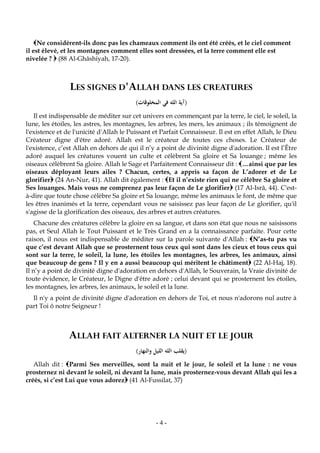 -4-
Ne considèrent-ils donc pas les chameaux comment ils ont été créés, et le ciel comment
il est élevé, et les montagnes comment elles sont dressées, et la terre comment elle est
nivelée ?  (88 Al-Ghâshiyah, 17-20).
LES SIGNES D'ALLAH DANS LES CREATURES
(‫المخلوقات‬ ‫في‬ ‫الله‬ ‫آية‬)
Il est indispensable de méditer sur cet univers en commençant par la terre, le ciel, le soleil, la
lune, les étoiles, les astres, les montagnes, les arbres, les mers, les animaux ; ils témoignent de
l'existence et de l'unicité d'Allah le Puissant et Parfait Connaisseur. Il est en effet Allah, le Dieu
Créateur digne d'être adoré. Allah est le créateur de toutes ces choses. Le Créateur de
l'existence, c’est Allah en dehors de qui il n’y a point de divinité digne d'adoration. Il est l’Être
adoré auquel les créatures vouent un culte et célèbrent Sa gloire et Sa louange ; même les
oiseaux célèbrent Sa gloire. Allah le Sage et Parfaitement Connaisseur dit : …ainsi que par les
oiseaux déployant leurs ailes ? Chacun, certes, a appris sa façon de L’adorer et de Le
glorifier (24 An-Nur, 41). Allah dit également : Et il n’existe rien qui ne célèbre Sa gloire et
Ses louanges. Mais vous ne comprenez pas leur façon de Le glorifier (17 Al-Isrâ, 44). C'est-
à-dire que toute chose célèbre Sa gloire et Sa louange, même les animaux le font, de même que
les êtres inanimés et la terre, cependant vous ne saisissez pas leur façon de Le glorifier, qu'il
s'agisse de la glorification des oiseaux, des arbres et autres créatures.
Chacune des créatures célèbre la gloire en sa langue, et dans son état que nous ne saisissons
pas, et Seul Allah le Tout Puissant et le Très Grand en a la connaissance parfaite. Pour cette
raison, il nous est indispensable de méditer sur la parole suivante d'Allah : N’as-tu pas vu
que c’est devant Allah que se prosternent tous ceux qui sont dans les cieux et tous ceux qui
sont sur la terre, le soleil, la lune, les étoiles les montagnes, les arbres, les animaux, ainsi
que beaucoup de gens ? Il y en a aussi beaucoup qui méritent le châtiment (22 Al-Haj, 18).
Il n’y a point de divinité digne d'adoration en dehors d'Allah, le Souverain, la Vraie divinité de
toute évidence, le Créateur, le Digne d'être adoré ; celui devant qui se prosternent les étoiles,
les montagnes, les arbres, les animaux, le soleil et la lune.
Il n'y a point de divinité digne d'adoration en dehors de Toi, et nous n'adorons nul autre à
part Toi ô notre Seigneur !
ALLAH FAIT ALTERNER LA NUIT ET LE JOUR
(‫يقلب‬‫والنهار‬ ‫الليل‬ ‫الله‬)
Allah dit : Parmi Ses merveilles, sont la nuit et le jour, le soleil et la lune : ne vous
prosternez ni devant le soleil, ni devant la lune, mais prosternez-vous devant Allah qui les a
créés, si c’est Lui que vous adorez (41 Al-Fussilat, 37)
 