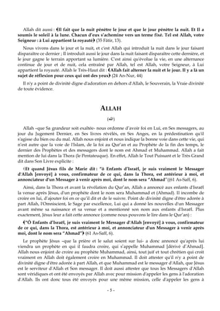 -5-
Allah dit aussi : Il fait que la nuit pénètre le jour et que le jour pénètre la nuit. Et Il a
soumis le soleil à la lune. Chacun d’eux s’achemine vers un terme fixé. Tel est Allah, votre
Seigneur : à Lui appartient la royauté (35 Fâtir, 13).
Nous vivons dans le jour et la nuit, et c'est Allah qui introduit la nuit dans le jour faisant
disparaître ce dernier ; Il introduit aussi le jour dans la nuit faisant disparaître cette dernière, et
le jour gagne le terrain apportant sa lumière. C'est ainsi qu'évolue la vie, en une alternance
continue de jour et de nuit, cela entraîné par Allah, tel est Allah, votre Seigneur, à Lui
appartient la royauté. Allah le Très-Haut dit : Allah fait alterner la nuit et le jour. Il y a là un
sujet de réflexion pour ceux qui ont des yeux (24 An-Nur, 44)
Il n'y a point de divinité digne d'adoration en dehors d'Allah, le Souverain, la Vraie divinité
de toute évidence.
ALLAH
(‫الله‬)
Allah –que Sa grandeur soit exaltée- nous ordonne d’avoir foi en Lui, en Ses messagers, au
jour du Jugement Dernier, en Ses livres révélés, en Ses Anges, en la prédestination qu'il
s'agisse du bien ou du mal. Allah nous enjoint et nous indique la bonne voie dans cette vie, qui
n’est autre que la voie de l'Islam, de la foi au Qur’an et au Prophète de la fin des temps, le
dernier des Prophètes et des messagers dont le nom est Ahmad et Muhammad. Allah a fait
mention de lui dans la Thora (le Pentateuque). En effet, Allah le Tout Puissant et le Très Grand
dit dans Son Livre explicite :
Et quand Jésus fils de Marie dit : “ô Enfants d’Israël, je suis vraiment le Messager
d'Allah [envoyé] à vous, confirmateur de ce qui, dans la Thora, est antérieur à moi, et
annonciateur d'un Messager à venir après moi, dont le nom sera “Ahmad”((61 As-Saff, 6).
Ainsi, dans la Thora et avant la révélation du Qur’an, Allah a annoncé aux enfants d'Israël
la venue après Jésus, d'un prophète dont le nom sera Muhammad et (Ahmad). Il incombe de
croire en lui, d’ajouter foi en ce qu’il dit et de le suivre. Point de divinité digne d'être adorée à
part Allah, l'Omniscient, le Sage par excellence, Lui qui a donné les nouvelles d'un Messager
avant même sa naissance et sa venue et a mentionné son nom aux enfants d'Israël. Plus
exactement, Jésus leur a fait cette annonce (comme nous pouvons le lire dans le Qur’an) :
“Ô Enfants d’Israël, je suis vraiment le Messager d'Allah [envoyé] à vous, confirmateur
de ce qui, dans la Thora, est antérieur à moi, et annonciateur d'un Messager à venir après
moi, dont le nom sera “Ahmad” (61 As-Saff, 6).
Le prophète Jésus –que la prière et le salut soient sur lui- a donc annoncé qu'après lui
viendra un prophète en qui il faudra croire, qui s’appelle Muhammad [dérivé d’Ahmad].
Allah nous enjoint de croire au prophète Muhammad, ainsi, tout juif et tout chrétien qui croit
vraiment en Allah doit également croire en Muhammad. Il doit attester qu'il n'y a point de
divinité digne d'être adorée à part Allah, et que Muhammad est le messager d'Allah, que Jésus
est le serviteur d'Allah et Son messager. Il doit aussi attester que tous les Messagers d'Allah
sont véridiques et ont été envoyés par Allah avec pour mission d'appeler les gens à l'adoration
d'Allah. Ils ont donc tous été envoyés pour une même mission, celle d'appeler les gens à
 