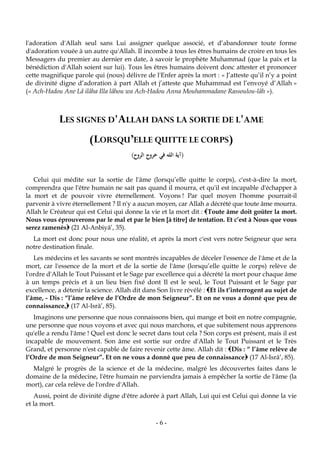 -6-
l'adoration d'Allah seul sans Lui assigner quelque associé, et d’abandonner toute forme
d'adoration vouée à un autre qu'Allah. Il incombe à tous les êtres humains de croire en tous les
Messagers du premier au dernier en date, à savoir le prophète Muhammad (que la paix et la
bénédiction d'Allah soient sur lui). Tous les êtres humains doivent donc attester et prononcer
cette magnifique parole qui (nous) délivre de l'Enfer après la mort : « J’atteste qu’il n’y a point
de divinité digne d’adoration à part Allah et j’atteste que Muhammad est l’envoyé d’Allah »
(« Ach-Hadou Ane Lâ ilâha Illa lâhou wa Ach-Hadou Anna Mouhammadane Rassoulou-lâh »).
LES SIGNES D'ALLAH DANS LA SORTIE DE L'AME
(LORSQU’ELLE QUITTE LE CORPS)
(‫الروح‬ ‫خروج‬ ‫في‬ ‫الله‬ ‫آية‬)
Celui qui médite sur la sortie de l'âme (lorsqu’elle quitte le corps), c'est-à-dire la mort,
comprendra que l'être humain ne sait pas quand il mourra, et qu'il est incapable d'échapper à
la mort et de pouvoir vivre éternellement. Voyons ! Par quel moyen l'homme pourrait-il
parvenir à vivre éternellement ? Il n'y a aucun moyen, car Allah a décrété que toute âme mourra.
Allah le Créateur qui est Celui qui donne la vie et la mort dit : Toute âme doit goûter la mort.
Nous vous éprouverons par le mal et par le bien [à titre] de tentation. Et c’est à Nous que vous
serez ramenés (21 Al-Anbiyâ’, 35).
La mort est donc pour nous une réalité, et après la mort c'est vers notre Seigneur que sera
notre destination finale.
Les médecins et les savants se sont montrés incapables de déceler l'essence de l'âme et de la
mort, car l'essence de la mort et de la sortie de l'âme (lorsqu’elle quitte le corps) relève de
l'ordre d'Allah le Tout Puissant et le Sage par excellence qui a décrété la mort pour chaque âme
à un temps précis et à un lieu bien fixé dont Il est le seul, le Tout Puissant et le Sage par
excellence, a détenir la science. Allah dit dans Son livre révélé : Et ils t’interrogent au sujet de
l’âme, - Dis : “l’âme relève de l’Ordre de mon Seigneur”. Et on ne vous a donné que peu de
connaissance, (17 Al-Isrâ’, 85).
Imaginons une personne que nous connaissons bien, qui mange et boit en notre compagnie,
une personne que nous voyons et avec qui nous marchons, et que subitement nous apprenons
qu'elle a rendu l'âme ! Quel est donc le secret dans tout cela ? Son corps est présent, mais il est
incapable de mouvement. Son âme est sortie sur ordre d'Allah le Tout Puissant et le Très
Grand, et personne n'est capable de faire revenir cette âme. Allah dit : Dis : “ l’âme relève de
l’Ordre de mon Seigneur”. Et on ne vous a donné que peu de connaissance (17 Al-Isrâ’, 85).
Malgré le progrès de la science et de la médecine, malgré les découvertes faites dans le
domaine de la médecine, l'être humain ne parviendra jamais à empêcher la sortie de l'âme (la
mort), car cela relève de l'ordre d'Allah.
Aussi, point de divinité digne d'être adorée à part Allah, Lui qui est Celui qui donne la vie
et la mort.
 