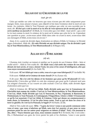 -7-
ALLAH EST LE CREATEUR DE LAVIE
(‫الحياة‬ ‫خالق‬ ‫الله‬)
Celui qui médite sur cette vie trouvera que nous n'avons pas été créés uniquement pour
manger, boire, nous amuser et jouer, sans objectif ni but dans l'existence dont la mort est son
terme. Au contraire, Allah le Tout Puissant, qui explique que cette vie sera succédée par la
mort, dit : Celui qui a créé la mort et la vie afin de vous éprouver (et de savoir) qui de vous
est le meilleur en œuvre (67 Al-Mulk, 2). C'est-à-dire que c'est Allah – loué soit-Il – qui a créé
la vie tout comme la mort, le créateur de la mort est le même que celui de la vie. Cependant
une question se pose : avons-nous adoré Allah dans cette vie avant la mort, avons-nous obéi
aux messagers d'Allah, avons-nous cru en eux ?
Ainsi, il n'y a point de divinité digne d'adoration en dehors d'Allah, le Créateur, la Divinité
digne d'adoration. Allah dit : (Et votre Divinité est une divinité unique. Pas de divinité à part
lui, le Tout Miséricordieux, le Très Miséricordieux (2 Al-Baqara 163).
ALLAH EST L’ÊTRE ADORE
(‫اإلل‬ ‫الله‬‫ه‬)
L'homme doit s’arrêter un instant et méditer sur la parole de son Créateur Allah – béni et
exalté soit-Il –. Allah le Très exalté dit : Et Allah vous a fait sortir des ventres de vos mères,
dénués de tout savoir, et vous a donné l’ouïe, les yeux et les cœurs (l’intelligence), afin que
vous soyez reconnaissants (16 An-Nahl, 78).
Il dit aussi : C’est Allah qui vous a créés, vous et ce que vous fabriquez (37 As-Saffât: 96)
Il dit aussi : Allah est le Créateur de toute chose (39 Az-Zumar: 62).
Il dit aussi : Je n’ai créé les djinns et les hommes que pour qu’ils M’adorent (52 Adz-
Dzâriyât:56). C'est-à-dire qu’Allah n'a créé des créatures que pour qu'ils L'adorent seul sans
Lui assigner d'associés, et Lui vouent un culte exclusif. C'est Lui Allah, nulle divinité digne
d'adoration autre que Lui.
Allah le Créateur dit : C’est Lui Allah. Nulle divinité autre que Lui, le Connaisseur de
l’Invisible tout comme du visible. C’est Lui, le Tout Miséricordieux, le Très Miséricordieux.
C’est Lui, Allah. Nulle divinité que Lui; le Souverain, le Pur, l’Apaisant, le Rassurant, le
Prédominant, le Tout Puissant, le Contraignant, l’Orgueilleux. Gloire à Allah ! Il transcende
ce qu’ils Lui associent. C’est Lui Allah, le Créateur, Celui qui donne un commencement à
toute chose, le Formateur. À Lui les plus beaux noms. Tout ce qui est dans les cieux et la
terre Le glorifie. Et c’est Lui le Puissant, le Sage (59 Al-Hashr, 22-24).
Allah le Très exalté dit aussi : Dis : “ô gens du Livre ! venez à une parole commune entre
vous et nous : que nous n’adorions qu’Allah, sans rien Lui associer, et que nous ne nous
prenions point les uns les autres pour seigneurs en dehors d’Allah”. Puis, s’ils tournent le
dos, dites : “Soyez témoins que nous, nous sommes soumis” (3 Âl Imrân, 64). C'est-à-dire :
Dis, ô Muhammad aux gens du Livre parmi les juifs et les chrétiens, ‘venez à une parole
 