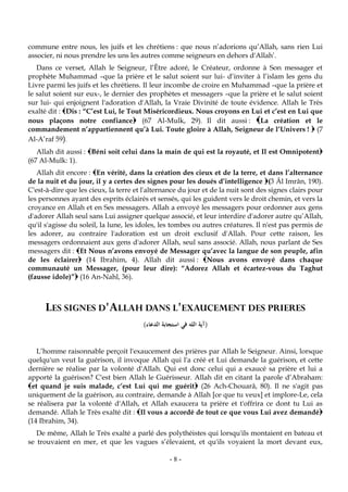 -8-
commune entre nous, les juifs et les chrétiens : que nous n’adorions qu’Allah, sans rien Lui
associer, ni nous prendre les uns les autres comme seigneurs en dehors d'Allah’.
Dans ce verset, Allah le Seigneur, l’Être adoré, le Créateur, ordonne à Son messager et
prophète Muhammad –que la prière et le salut soient sur lui- d’inviter à l’islam les gens du
Livre parmi les juifs et les chrétiens. Il leur incombe de croire en Muhammad –que la prière et
le salut soient sur eux-, le dernier des prophètes et messagers –que la prière et le salut soient
sur lui- qui enjoignent l'adoration d'Allah, la Vraie Divinité de toute évidence. Allah le Très
exalté dit : Dis : “C’est Lui, le Tout Miséricordieux. Nous croyons en Lui et c’est en Lui que
nous plaçons notre confiance (67 Al-Mulk, 29). Il dit aussi : La création et le
commandement n’appartiennent qu’à Lui. Toute gloire à Allah, Seigneur de l’Univers !  (7
Al-A’raf 59).
Allah dit aussi : Béni soit celui dans la main de qui est la royauté, et Il est Omnipotent
(67 Al-Mulk: 1).
Allah dit encore : En vérité, dans la création des cieux et de la terre, et dans l’alternance
de la nuit et du jour, il y a certes des signes pour les doués d’intelligence (3 Âl Imrân, 190).
C'est-à-dire que les cieux, la terre et l'alternance du jour et de la nuit sont des signes clairs pour
les personnes ayant des esprits éclairés et sensés, qui les guident vers le droit chemin, et vers la
croyance en Allah et en Ses messagers. Allah a envoyé les messagers pour ordonner aux gens
d'adorer Allah seul sans Lui assigner quelque associé, et leur interdire d'adorer autre qu’Allah,
qu'il s'agisse du soleil, la lune, les idoles, les tombes ou autres créatures. Il n'est pas permis de
les adorer, au contraire l'adoration est un droit exclusif d'Allah. Pour cette raison, les
messagers ordonnaient aux gens d'adorer Allah, seul sans associé. Allah, nous parlant de Ses
messagers dit : Et Nous n’avons envoyé de Messager qu’avec la langue de son peuple, afin
de les éclairer (14 Ibrahim, 4). Allah dit aussi : Nous avons envoyé dans chaque
communauté un Messager, (pour leur dire): “Adorez Allah et écartez-vous du Taghut
(fausse idole)” (16 An-Nahl, 36).
LES SIGNES D'ALLAH DANS L'EXAUCEMENT DES PRIERES
(‫الدعاء‬ ‫استجابة‬ ‫في‬ ‫الله‬ ‫آية‬)
L’homme raisonnable perçoit l'exaucement des prières par Allah le Seigneur. Ainsi, lorsque
quelqu'un veut la guérison, il invoque Allah qui l'a créé et Lui demande la guérison, et cette
dernière se réalise par la volonté d'Allah. Qui est donc celui qui a exaucé sa prière et lui a
apporté la guérison? C'est bien Allah le Guérisseur. Allah dit en citant la parole d’Abraham:
et quand je suis malade, c’est Lui qui me guérit (26 Ach-Chouarâ, 80). Il ne s'agit pas
uniquement de la guérison, au contraire, demande à Allah [ce que tu veux] et implore-Le, cela
se réalisera par la volonté d'Allah, et Allah exaucera ta prière et t'offrira ce dont tu Lui as
demandé. Allah le Très exalté dit : Il vous a accordé de tout ce que vous Lui avez demandé
(14 Ibrahim, 34).
De même, Allah le Très exalté a parlé des polythéistes qui lorsqu'ils montaient en bateau et
se trouvaient en mer, et que les vagues s’élevaient, et qu'ils voyaient la mort devant eux,
 