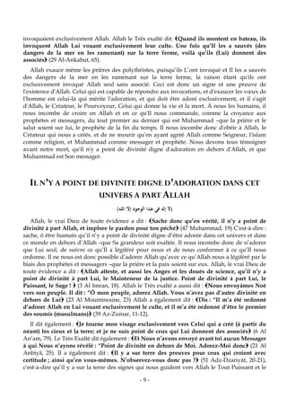 -9-
invoquaient exclusivement Allah. Allah le Très exalté dit: Quand ils montent en bateau, ils
invoquent Allah Lui vouant exclusivement leur culte. Une fois qu’Il les a sauvés (des
dangers de la mer en les ramenant) sur la terre ferme, voilà qu’ils (Lui) donnent des
associés (29 Al-Ankabut, 65).
Allah exauce même les prières des polythéistes, puisqu’ils L’ont invoqué et Il les a sauvés
des dangers de la mer en les ramenant sur la terre ferme, la raison étant qu'ils ont
exclusivement invoqué Allah seul sans associé. Ceci est donc un signe et une preuve de
l'existence d'Allah. Celui qui est capable de répondre aux invocations, et d'exaucer les vœux de
l'homme est celui-là qui mérite l'adoration, et qui doit être adoré exclusivement, et il s'agit
d'Allah, le Créateur, le Pourvoyeur, Celui qui donne la vie et la mort. À nous les humains, il
nous incombe de croire en Allah et en ce qu'Il nous commande, comme la croyance aux
prophètes et messagers, du tout premier au dernier qui est Muhammad –que la prière et le
salut soient sur lui, le prophète de la fin du temps. Il nous incombe donc d'obéir à Allah, le
Créateur qui nous a créés, et de ne mourir qu’en ayant agréé Allah comme Seigneur, l'islam
comme religion, et Muhammad comme messager et prophète. Nous devons tous témoigner
avant notre mort, qu'il n'y a point de divinité digne d'adoration en dehors d'Allah, et que
Muhammad est Son messager.
IL N’Y A POINT DE DIVINITE DIGNE D’ADORATION DANS CET
UNIVERS A PART ALLAH
)‫الله‬ ‫إال‬ ‫الوجود‬ ‫هذا‬ ‫في‬ ‫إله‬ ‫(ال‬
Allah, le vrai Dieu de toute évidence a dit : Sache donc qu’en vérité, il n’y a point de
divinité à part Allah, et implore le pardon pour ton péché (47 Muhammad, 19) C'est-à-dire :
sache, ô être humain qu’il n’y a point de divinité digne d’être adorée dans cet univers et dans
ce monde en dehors d’Allah –que Sa grandeur soit exaltée. Il nous incombe donc de n’adorer
que Lui seul, de suivre ce qu’Il a légiféré pour nous et de nous conformer à ce qu’Il nous
ordonne. Il ne nous est donc possible d’adorer Allah qu’avec ce qu’Allah nous a légiféré par le
biais des prophètes et messagers –que la prière et la paix soient sur eux. Allah, le vrai Dieu de
toute évidence a dit : Allah atteste, et aussi les Anges et les doués de science, qu’il n’y a
point de divinité à part Lui, le Mainteneur de la justice. Point de divinité à part Lui, le
Puissant, le Sage !  (3 Al Imran, 18). Allah le Très exalté a aussi dit : Nous envoyâmes Noé
vers son peuple. Il dit : “Ô mon peuple, adorez Allah. Vous n’avez pas d’autre divinité en
dehors de Lui (23 Al Mouminoune, 23) Allah a également dit : Dis : “Il m’a été ordonné
d’adorer Allah en Lui vouant exclusivement le culte, et il m’a été ordonné d’être le premier
des soumis (musulmans) (39 Az-Zumar, 11-12).
Il dit également : Je tourne mon visage exclusivement vers Celui qui a créé (à partir du
néant) les cieux et la terre; et je ne suis point de ceux qui Lui donnent des associés (6 Al
An’am, 79). Le Très Exalté dit également : Et Nous n’avons envoyé avant toi aucun Messager
à qui Nous n’ayons révélé : “Point de divinité en dehors de Moi. Adorez-Moi donc (21 Al
Anbiyâ, 25). Il a également dit : Il y a sur terre des preuves pour ceux qui croient avec
certitude ; ainsi qu’en vous-mêmes. N’observez-vous donc pas ? (51 Adz-Dzariyât, 20-21),
c'est-à-dire qu’il y a sur la terre des signes qui nous guident vers Allah le Tout Puissant et le
 