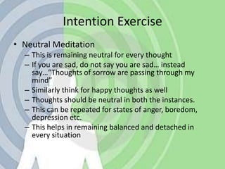 Intention ExerciseNeutral MeditationThis is remaining neutral for every thoughtIf you are sad, do not say you are sad… instead say…”Thoughts of sorrow are passing through my mind”Similarly think for happy thoughts as wellThoughts should be neutral in both the instances.This can be repeated for states of anger, boredom, depression etc.This helps in remaining balanced and detached in every situation