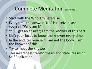 Complete Meditation continued…Start with the Who Am I exerciseEvery time the answer “No” is received, ask yourself “Who am I?” You’ll get an answer; I am the knower of this part Shift your focus to know the knower every timeIn the end, tell yourself, I am not the body, I am the knower of thisTry to meet the knowerThis awareness transforms us and stabilizes us on Self Realization