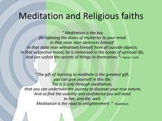 Meditation and Religious faiths" Meditation is the key for opening the doors of mysteries to your mind. In that state man abstracts himself: In that state man withdraws himself from all outside objects; In that subjective mood; he is immersed in the ocean of spiritual life,And can unfold the secrets of things-in-themselves.“– Bahai’s Faith"The gift of learning to meditate is the greatest gift, you can give yourself in this life. For it is only through meditation, that you can undertake the journey to discover your true nature, And so find the stability and confidence you will need to live, and die, well.Meditation is the road to enlightenment .“ –Buddhism